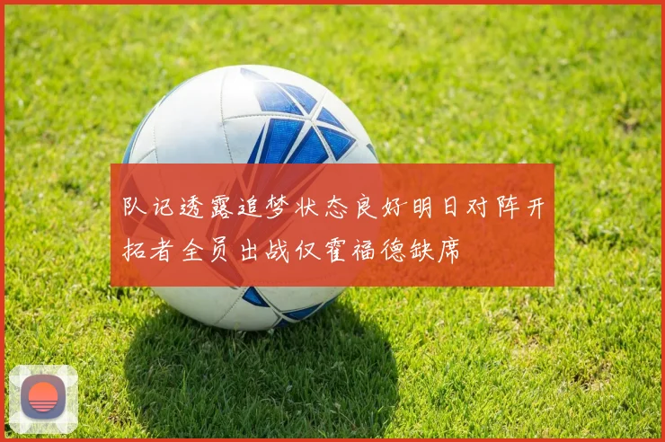 队记透露追梦状态良好明日对阵开拓者全员出战仅霍福德缺席