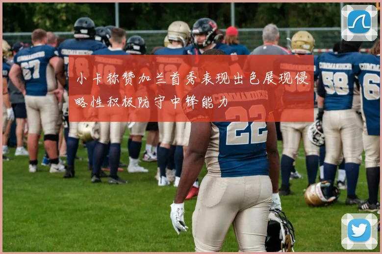 小卡称赞加兰首秀表现出色展现侵略性积极防守中锋能力