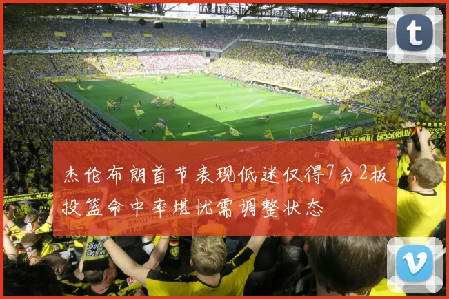 杰伦布朗首节表现低迷仅得7分2板投篮命中率堪忧需调整状态
