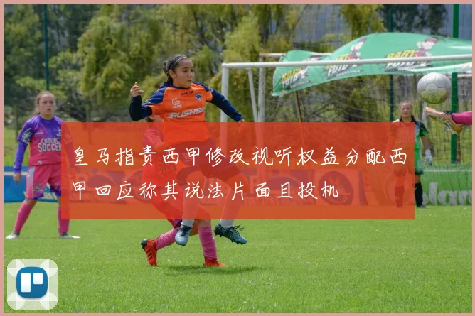 皇马指责西甲修改视听权益分配西甲回应称其说法片面且投机
