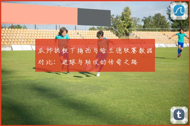 瓜帅执教下梅西与哈兰德联赛数据对比：进球与助攻的传奇之路