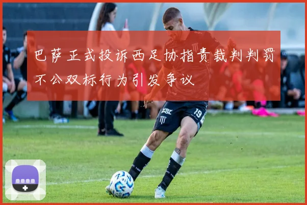 巴萨正式投诉西足协指责裁判判罚不公双标行为引发争议