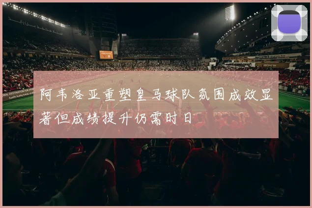 阿韦洛亚重塑皇马球队氛围成效显著但成绩提升仍需时日