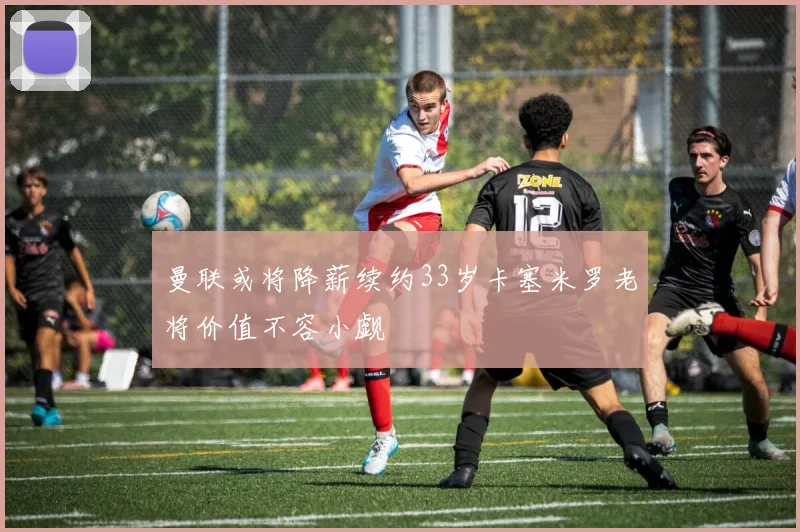 曼联或将降薪续约33岁卡塞米罗老将价值不容小觑