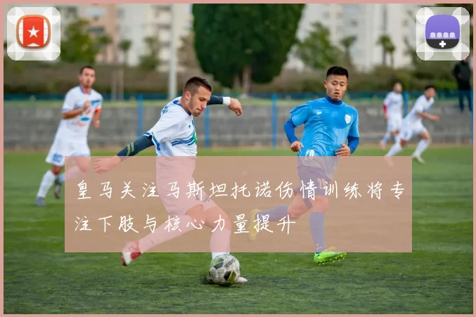 皇马关注马斯坦托诺伤情训练将专注下肢与核心力量提升