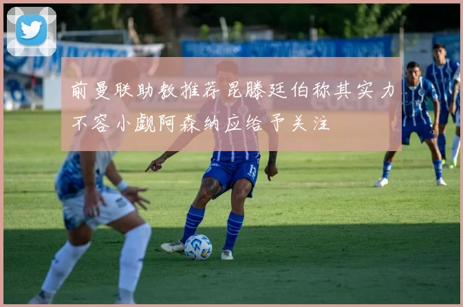 前曼联助教推荐昆滕廷伯称其实力不容小觑阿森纳应给予关注