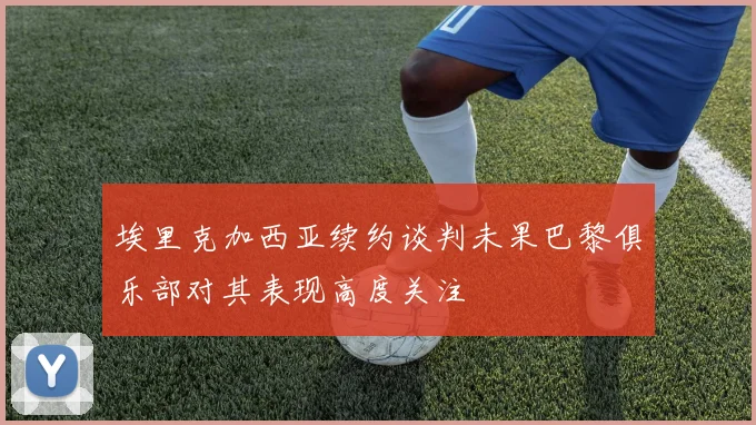 埃里克加西亚续约谈判未果巴黎俱乐部对其表现高度关注