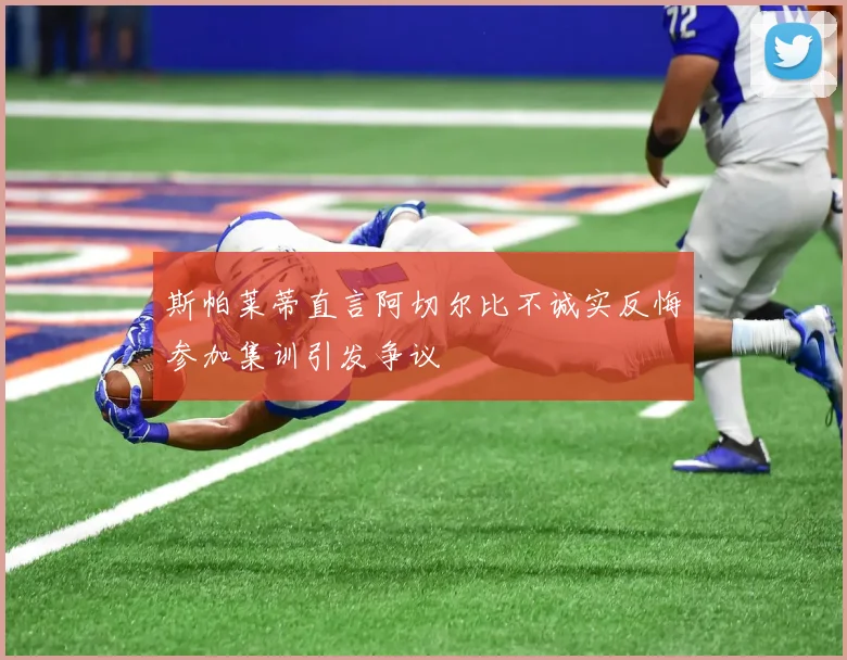 斯帕莱蒂直言阿切尔比不诚实反悔参加集训引发争议