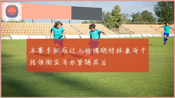 本赛季欧冠过人榜揭晓特林康海于格领衔亚马尔紧随其后