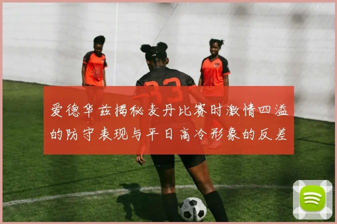 爱德华兹揭秘麦丹比赛时激情四溢的防守表现与平日高冷形象的反差