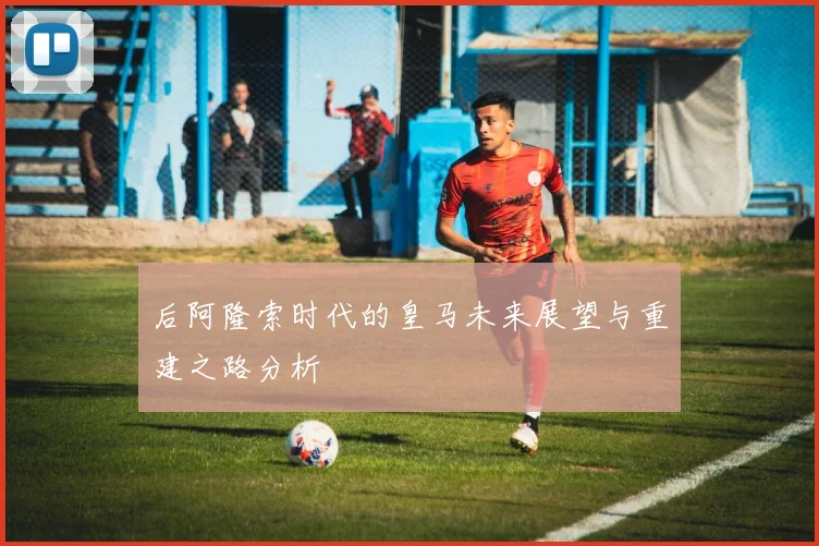 后阿隆索时代的皇马未来展望与重建之路分析