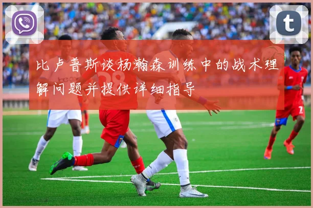 比卢普斯谈杨瀚森训练中的战术理解问题并提供详细指导