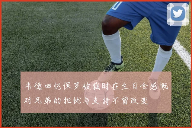 韦德回忆保罗被裁时在生日会感慨对兄弟的担忧与支持不曾改变