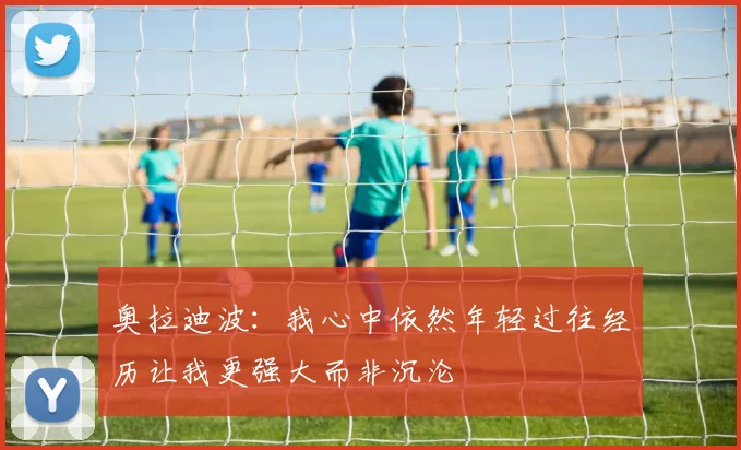 奥拉迪波：我心中依然年轻过往经历让我更强大而非沉沦