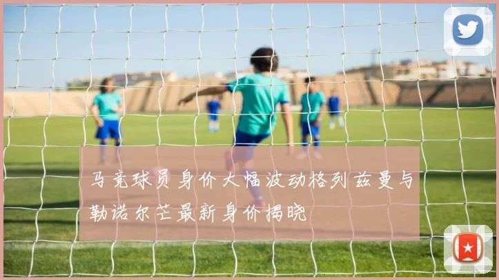 马竞球员身价大幅波动格列兹曼与勒诺尔芒最新身价揭晓