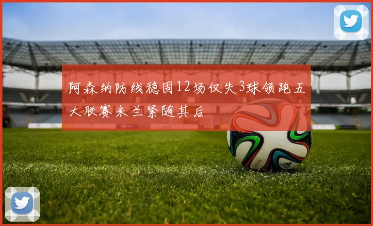 阿森纳防线稳固12场仅失3球领跑五大联赛米兰紧随其后