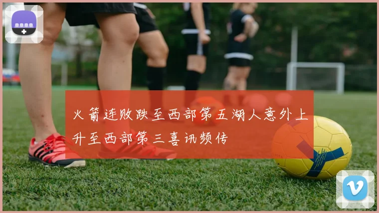 火箭连败跌至西部第五湖人意外上升至西部第三喜讯频传
