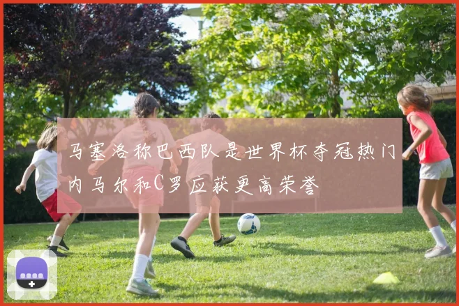马塞洛称巴西队是世界杯夺冠热门内马尔和C罗应获更高荣誉
