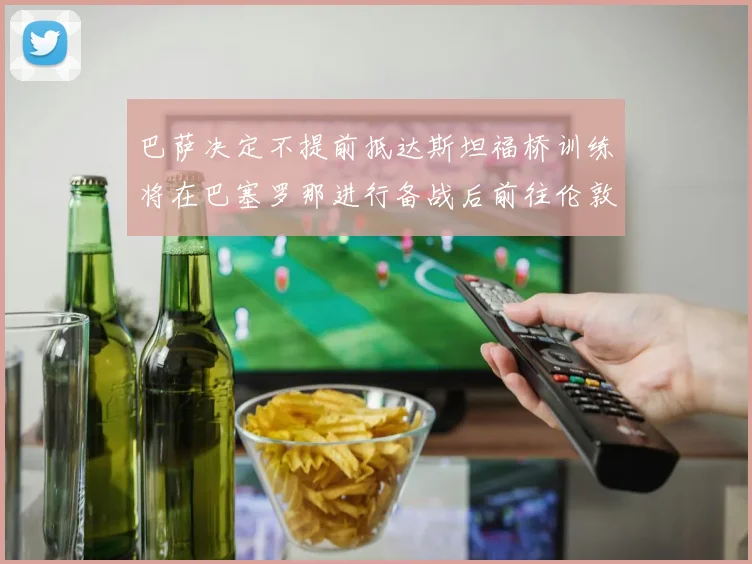 巴萨决定不提前抵达斯坦福桥训练将在巴塞罗那进行备战后前往伦敦