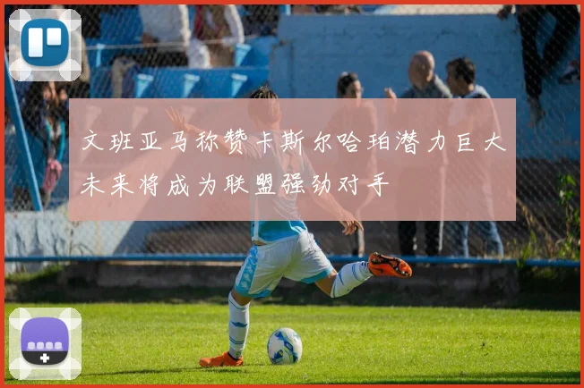 文班亚马称赞卡斯尔哈珀潜力巨大未来将成为联盟强劲对手