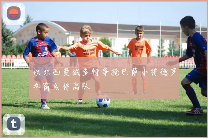 切尔西曼城多特争抢巴萨小将德罗冬窗或将离队