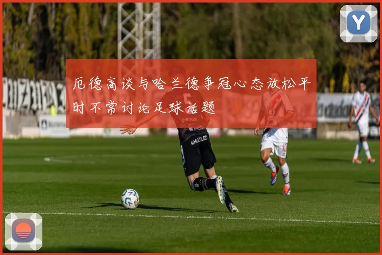 厄德高谈与哈兰德争冠心态放松平时不常讨论足球话题