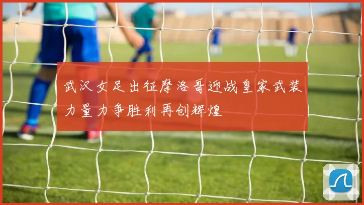 武汉女足出征摩洛哥迎战皇家武装力量力争胜利再创辉煌