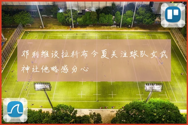 邓利维谈拉科布今夏关注球队女武神让他略感分心