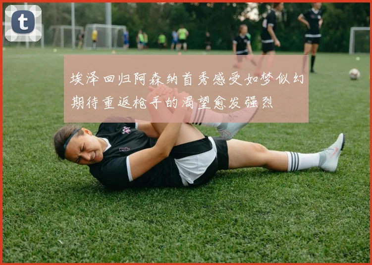 埃泽回归阿森纳首秀感受如梦似幻期待重返枪手的渴望愈发强烈