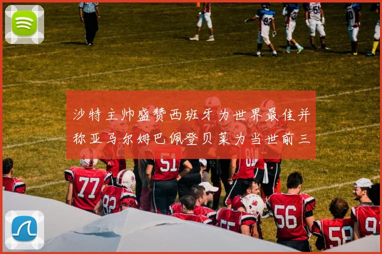 沙特主帅盛赞西班牙为世界最佳并称亚马尔姆巴佩登贝莱为当世前三球员